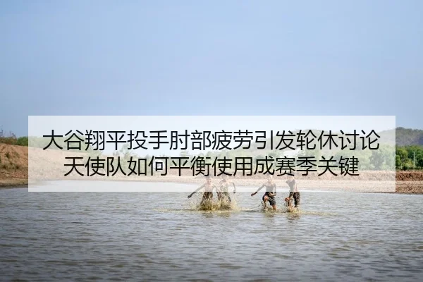 大谷翔平投手肘部疲劳引发轮休讨论 天使队如何平衡使用成赛季关键